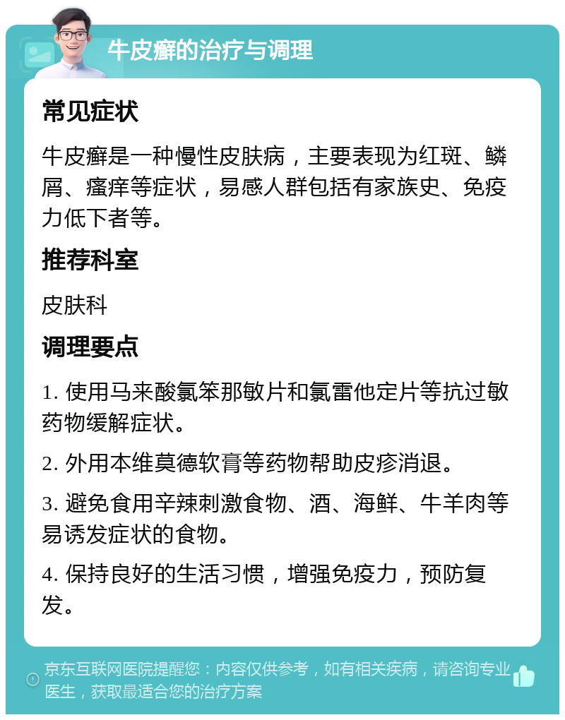 牛皮癣的治疗与调理 常见症状 牛皮癣是一种慢性皮肤病，主要表现为红斑、鳞屑、瘙痒等症状，易感人群包括有家族史、免疫力低下者等。 推荐科室 皮肤科 调理要点 1. 使用马来酸氯笨那敏片和氯雷他定片等抗过敏药物缓解症状。 2. 外用本维莫德软膏等药物帮助皮疹消退。 3. 避免食用辛辣刺激食物、酒、海鲜、牛羊肉等易诱发症状的食物。 4. 保持良好的生活习惯，增强免疫力，预防复发。