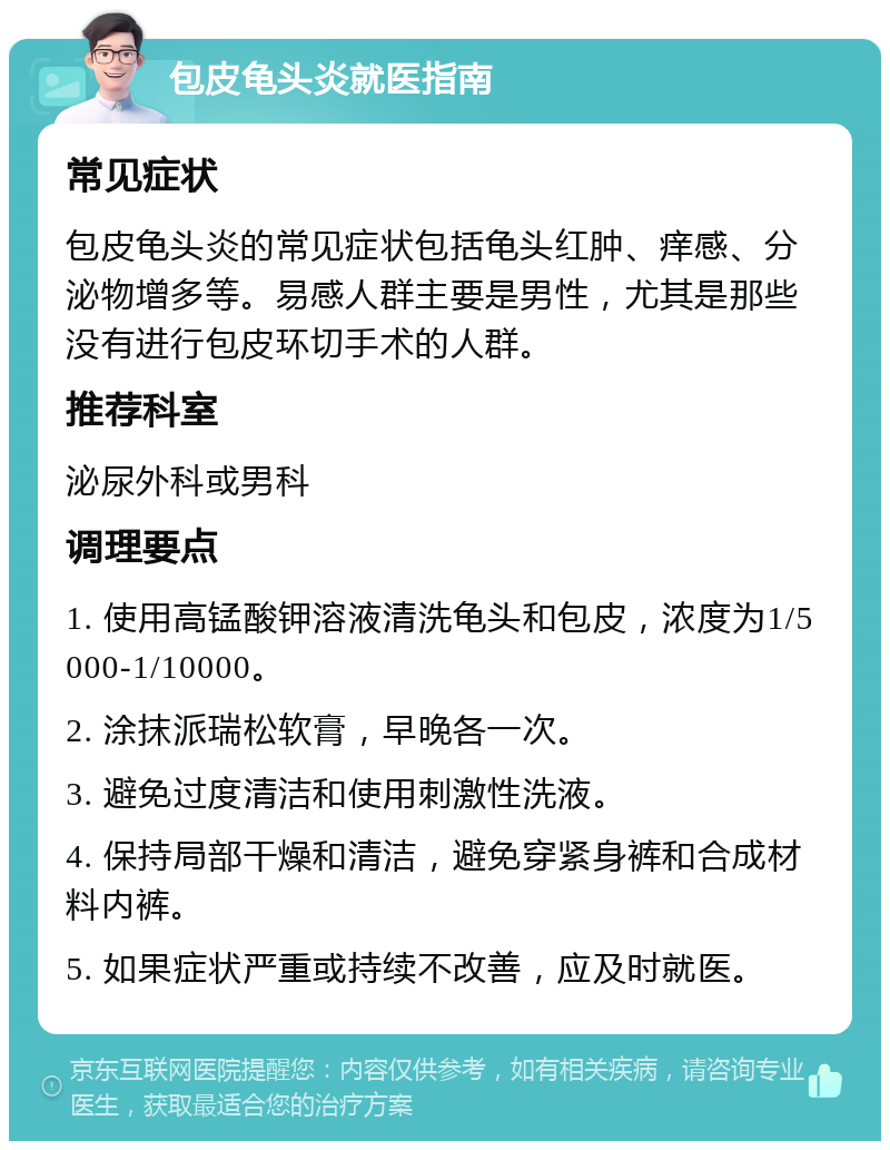 包皮龟头炎就医指南 常见症状 包皮龟头炎的常见症状包括龟头红肿、痒感、分泌物增多等。易感人群主要是男性，尤其是那些没有进行包皮环切手术的人群。 推荐科室 泌尿外科或男科 调理要点 1. 使用高锰酸钾溶液清洗龟头和包皮，浓度为1/5000-1/10000。 2. 涂抹派瑞松软膏，早晚各一次。 3. 避免过度清洁和使用刺激性洗液。 4. 保持局部干燥和清洁，避免穿紧身裤和合成材料内裤。 5. 如果症状严重或持续不改善，应及时就医。