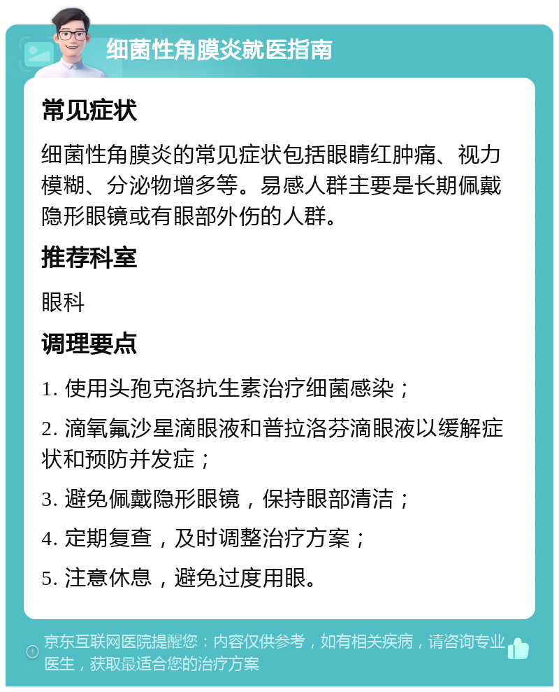 细菌性角膜炎就医指南 常见症状 细菌性角膜炎的常见症状包括眼睛红肿痛、视力模糊、分泌物增多等。易感人群主要是长期佩戴隐形眼镜或有眼部外伤的人群。 推荐科室 眼科 调理要点 1. 使用头孢克洛抗生素治疗细菌感染； 2. 滴氧氟沙星滴眼液和普拉洛芬滴眼液以缓解症状和预防并发症； 3. 避免佩戴隐形眼镜，保持眼部清洁； 4. 定期复查，及时调整治疗方案； 5. 注意休息，避免过度用眼。