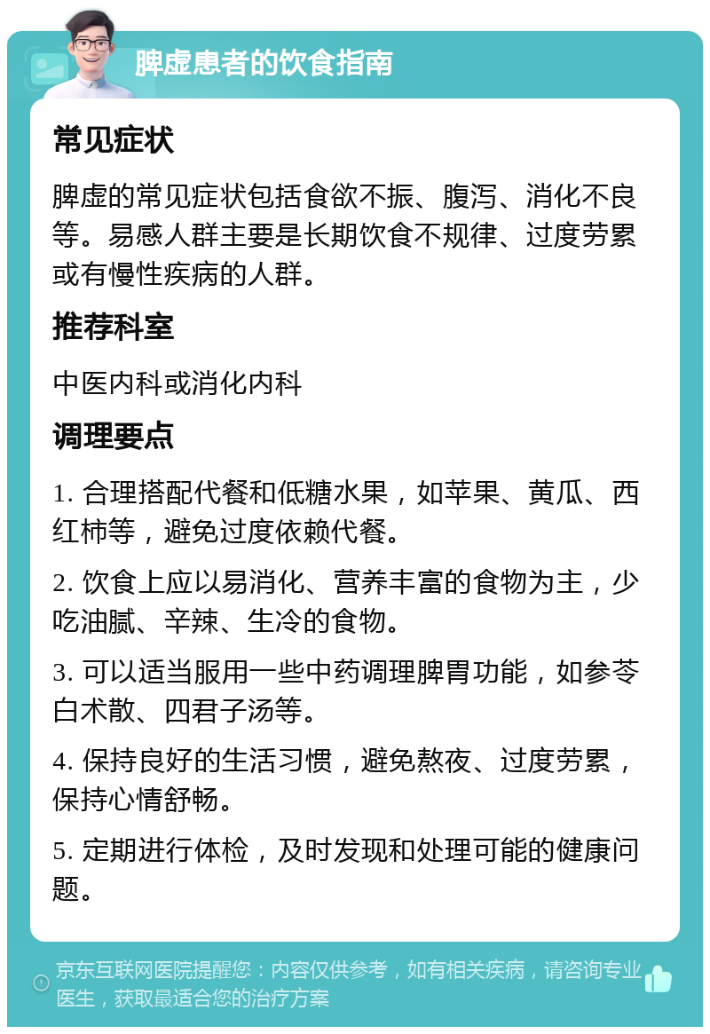 脾虚患者的饮食指南 常见症状 脾虚的常见症状包括食欲不振、腹泻、消化不良等。易感人群主要是长期饮食不规律、过度劳累或有慢性疾病的人群。 推荐科室 中医内科或消化内科 调理要点 1. 合理搭配代餐和低糖水果，如苹果、黄瓜、西红柿等，避免过度依赖代餐。 2. 饮食上应以易消化、营养丰富的食物为主，少吃油腻、辛辣、生冷的食物。 3. 可以适当服用一些中药调理脾胃功能，如参苓白术散、四君子汤等。 4. 保持良好的生活习惯，避免熬夜、过度劳累，保持心情舒畅。 5. 定期进行体检，及时发现和处理可能的健康问题。