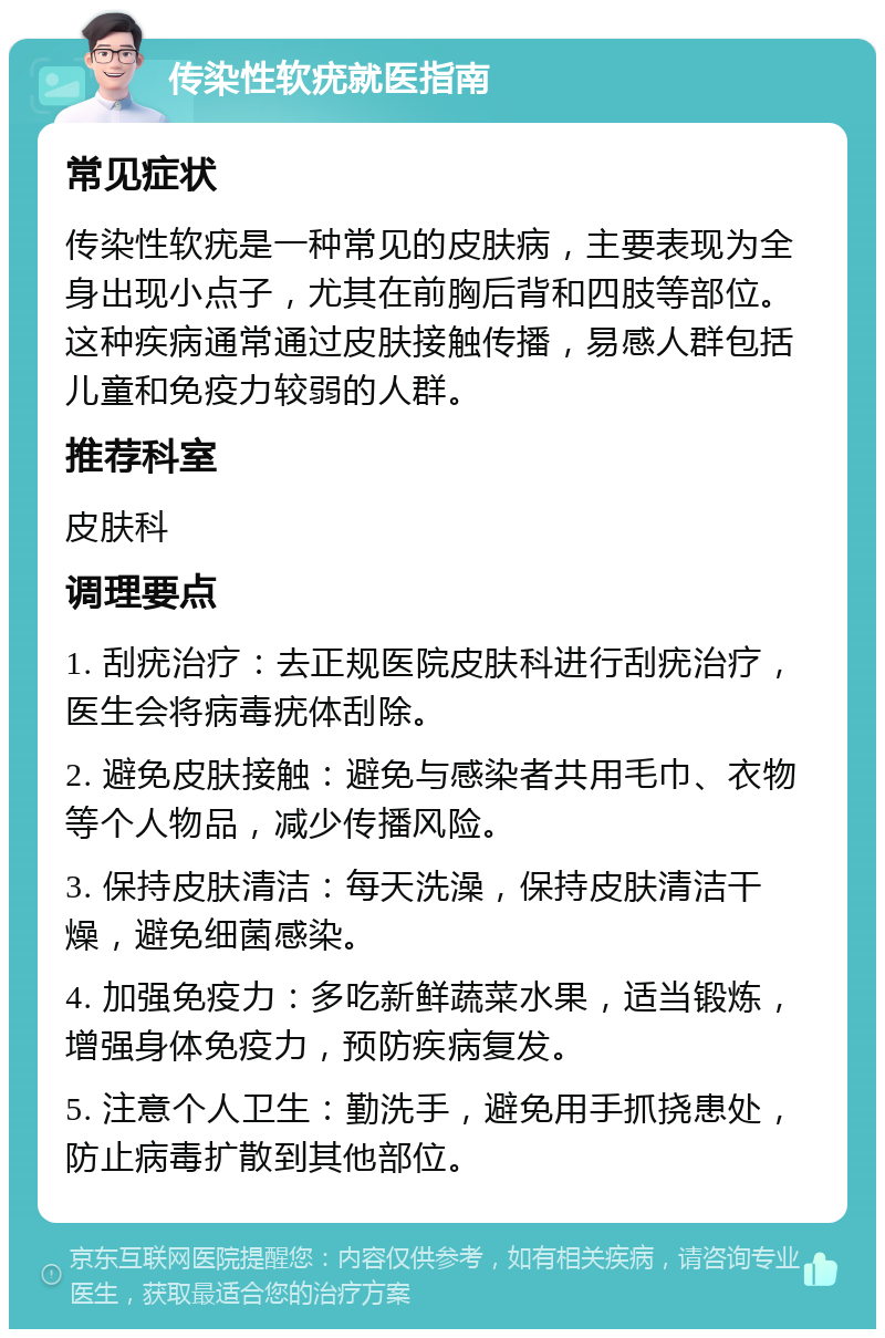 传染性软疣就医指南 常见症状 传染性软疣是一种常见的皮肤病，主要表现为全身出现小点子，尤其在前胸后背和四肢等部位。这种疾病通常通过皮肤接触传播，易感人群包括儿童和免疫力较弱的人群。 推荐科室 皮肤科 调理要点 1. 刮疣治疗：去正规医院皮肤科进行刮疣治疗，医生会将病毒疣体刮除。 2. 避免皮肤接触：避免与感染者共用毛巾、衣物等个人物品，减少传播风险。 3. 保持皮肤清洁：每天洗澡，保持皮肤清洁干燥，避免细菌感染。 4. 加强免疫力：多吃新鲜蔬菜水果，适当锻炼，增强身体免疫力，预防疾病复发。 5. 注意个人卫生：勤洗手，避免用手抓挠患处，防止病毒扩散到其他部位。