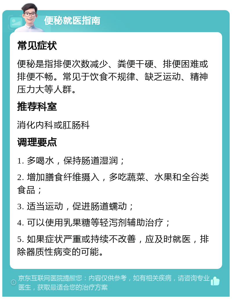 便秘就医指南 常见症状 便秘是指排便次数减少、粪便干硬、排便困难或排便不畅。常见于饮食不规律、缺乏运动、精神压力大等人群。 推荐科室 消化内科或肛肠科 调理要点 1. 多喝水，保持肠道湿润； 2. 增加膳食纤维摄入，多吃蔬菜、水果和全谷类食品； 3. 适当运动，促进肠道蠕动； 4. 可以使用乳果糖等轻泻剂辅助治疗； 5. 如果症状严重或持续不改善，应及时就医，排除器质性病变的可能。