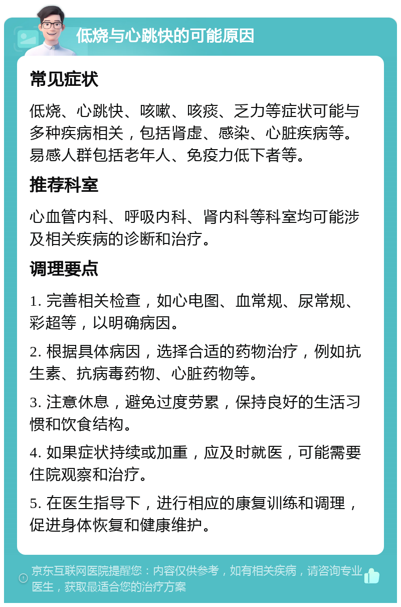 低烧与心跳快的可能原因 常见症状 低烧、心跳快、咳嗽、咳痰、乏力等症状可能与多种疾病相关，包括肾虚、感染、心脏疾病等。易感人群包括老年人、免疫力低下者等。 推荐科室 心血管内科、呼吸内科、肾内科等科室均可能涉及相关疾病的诊断和治疗。 调理要点 1. 完善相关检查，如心电图、血常规、尿常规、彩超等，以明确病因。 2. 根据具体病因，选择合适的药物治疗，例如抗生素、抗病毒药物、心脏药物等。 3. 注意休息，避免过度劳累，保持良好的生活习惯和饮食结构。 4. 如果症状持续或加重，应及时就医，可能需要住院观察和治疗。 5. 在医生指导下，进行相应的康复训练和调理，促进身体恢复和健康维护。