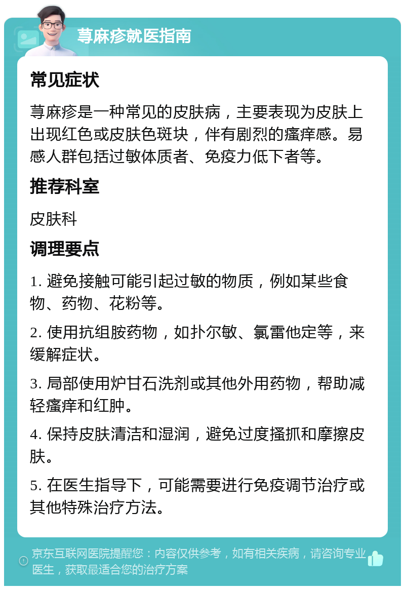 荨麻疹就医指南 常见症状 荨麻疹是一种常见的皮肤病，主要表现为皮肤上出现红色或皮肤色斑块，伴有剧烈的瘙痒感。易感人群包括过敏体质者、免疫力低下者等。 推荐科室 皮肤科 调理要点 1. 避免接触可能引起过敏的物质，例如某些食物、药物、花粉等。 2. 使用抗组胺药物，如扑尔敏、氯雷他定等，来缓解症状。 3. 局部使用炉甘石洗剂或其他外用药物，帮助减轻瘙痒和红肿。 4. 保持皮肤清洁和湿润，避免过度搔抓和摩擦皮肤。 5. 在医生指导下，可能需要进行免疫调节治疗或其他特殊治疗方法。