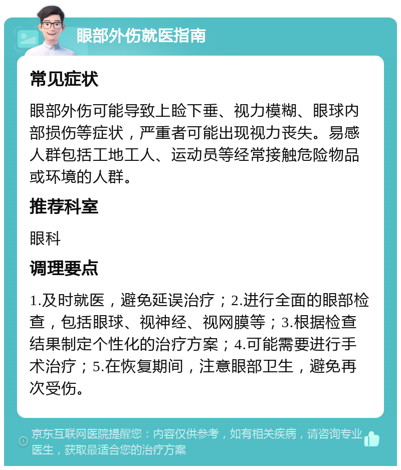 眼部外伤就医指南 常见症状 眼部外伤可能导致上睑下垂、视力模糊、眼球内部损伤等症状，严重者可能出现视力丧失。易感人群包括工地工人、运动员等经常接触危险物品或环境的人群。 推荐科室 眼科 调理要点 1.及时就医，避免延误治疗；2.进行全面的眼部检查，包括眼球、视神经、视网膜等；3.根据检查结果制定个性化的治疗方案；4.可能需要进行手术治疗；5.在恢复期间，注意眼部卫生，避免再次受伤。