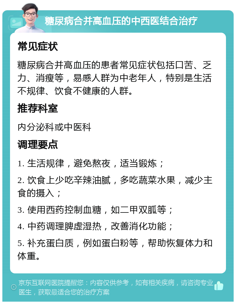 糖尿病合并高血压的中西医结合治疗 常见症状 糖尿病合并高血压的患者常见症状包括口苦、乏力、消瘦等，易感人群为中老年人，特别是生活不规律、饮食不健康的人群。 推荐科室 内分泌科或中医科 调理要点 1. 生活规律，避免熬夜，适当锻炼； 2. 饮食上少吃辛辣油腻，多吃蔬菜水果，减少主食的摄入； 3. 使用西药控制血糖，如二甲双胍等； 4. 中药调理脾虚湿热，改善消化功能； 5. 补充蛋白质，例如蛋白粉等，帮助恢复体力和体重。