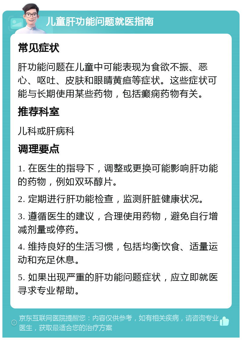 儿童肝功能问题就医指南 常见症状 肝功能问题在儿童中可能表现为食欲不振、恶心、呕吐、皮肤和眼睛黄疸等症状。这些症状可能与长期使用某些药物，包括癫痫药物有关。 推荐科室 儿科或肝病科 调理要点 1. 在医生的指导下，调整或更换可能影响肝功能的药物，例如双环醇片。 2. 定期进行肝功能检查，监测肝脏健康状况。 3. 遵循医生的建议，合理使用药物，避免自行增减剂量或停药。 4. 维持良好的生活习惯，包括均衡饮食、适量运动和充足休息。 5. 如果出现严重的肝功能问题症状，应立即就医寻求专业帮助。