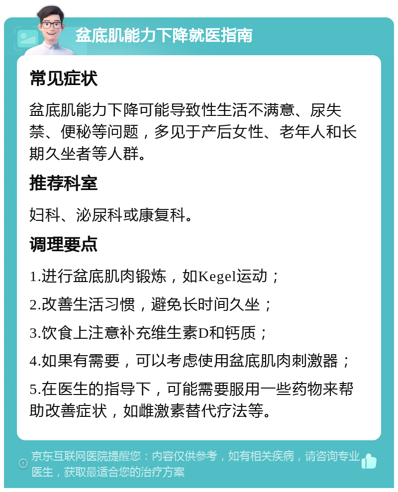 盆底肌能力下降就医指南 常见症状 盆底肌能力下降可能导致性生活不满意、尿失禁、便秘等问题，多见于产后女性、老年人和长期久坐者等人群。 推荐科室 妇科、泌尿科或康复科。 调理要点 1.进行盆底肌肉锻炼，如Kegel运动； 2.改善生活习惯，避免长时间久坐； 3.饮食上注意补充维生素D和钙质； 4.如果有需要，可以考虑使用盆底肌肉刺激器； 5.在医生的指导下，可能需要服用一些药物来帮助改善症状，如雌激素替代疗法等。