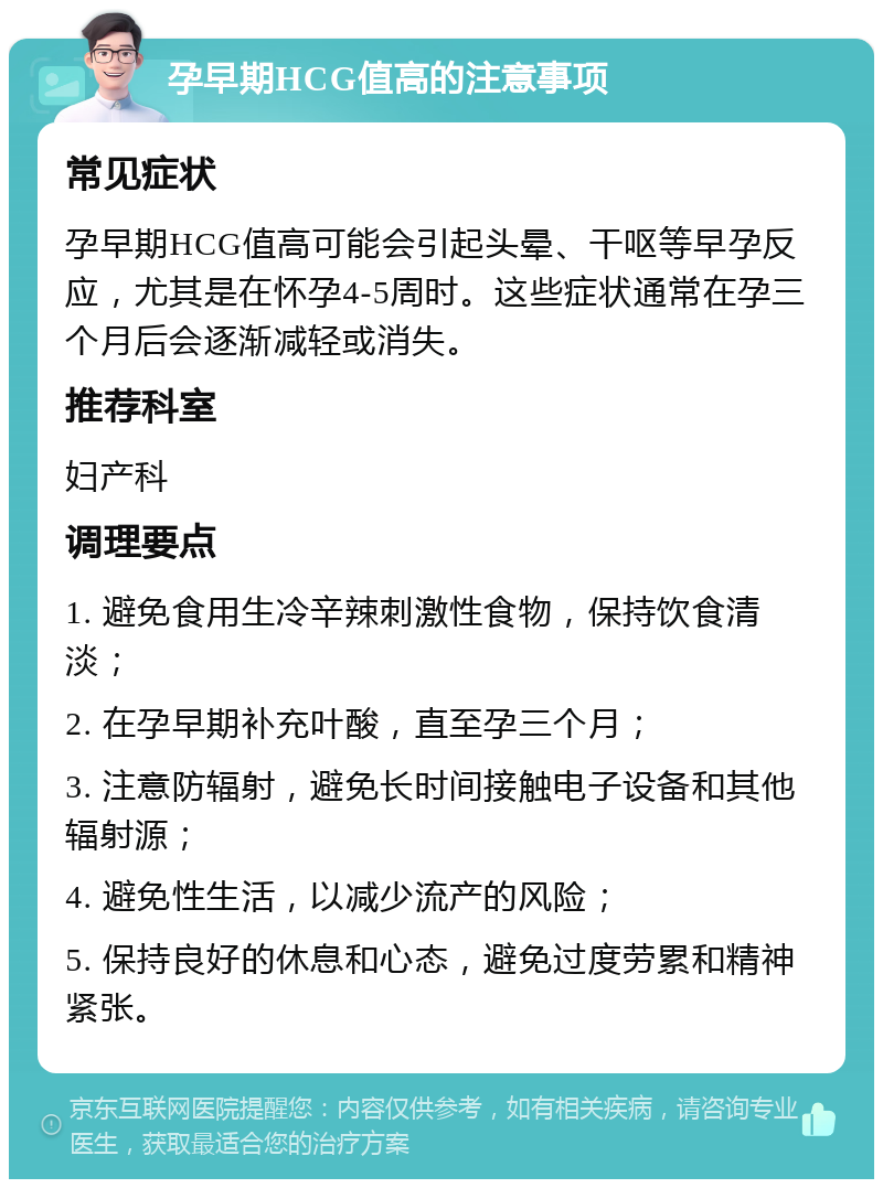 孕早期HCG值高的注意事项 常见症状 孕早期HCG值高可能会引起头晕、干呕等早孕反应，尤其是在怀孕4-5周时。这些症状通常在孕三个月后会逐渐减轻或消失。 推荐科室 妇产科 调理要点 1. 避免食用生冷辛辣刺激性食物，保持饮食清淡； 2. 在孕早期补充叶酸，直至孕三个月； 3. 注意防辐射，避免长时间接触电子设备和其他辐射源； 4. 避免性生活，以减少流产的风险； 5. 保持良好的休息和心态，避免过度劳累和精神紧张。