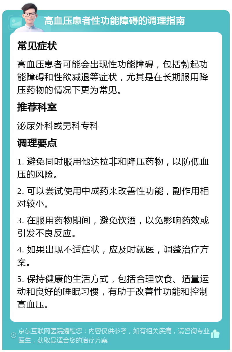 高血压患者性功能障碍的调理指南 常见症状 高血压患者可能会出现性功能障碍，包括勃起功能障碍和性欲减退等症状，尤其是在长期服用降压药物的情况下更为常见。 推荐科室 泌尿外科或男科专科 调理要点 1. 避免同时服用他达拉非和降压药物，以防低血压的风险。 2. 可以尝试使用中成药来改善性功能，副作用相对较小。 3. 在服用药物期间，避免饮酒，以免影响药效或引发不良反应。 4. 如果出现不适症状，应及时就医，调整治疗方案。 5. 保持健康的生活方式，包括合理饮食、适量运动和良好的睡眠习惯，有助于改善性功能和控制高血压。