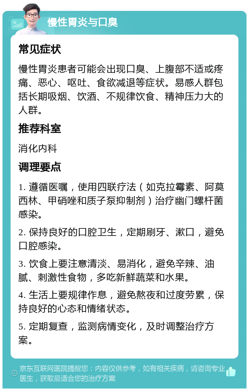 慢性胃炎与口臭 常见症状 慢性胃炎患者可能会出现口臭、上腹部不适或疼痛、恶心、呕吐、食欲减退等症状。易感人群包括长期吸烟、饮酒、不规律饮食、精神压力大的人群。 推荐科室 消化内科 调理要点 1. 遵循医嘱，使用四联疗法（如克拉霉素、阿莫西林、甲硝唑和质子泵抑制剂）治疗幽门螺杆菌感染。 2. 保持良好的口腔卫生，定期刷牙、漱口，避免口腔感染。 3. 饮食上要注意清淡、易消化，避免辛辣、油腻、刺激性食物，多吃新鲜蔬菜和水果。 4. 生活上要规律作息，避免熬夜和过度劳累，保持良好的心态和情绪状态。 5. 定期复查，监测病情变化，及时调整治疗方案。