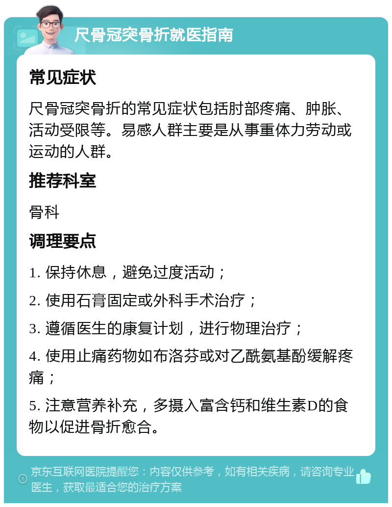 尺骨冠突骨折就医指南 常见症状 尺骨冠突骨折的常见症状包括肘部疼痛、肿胀、活动受限等。易感人群主要是从事重体力劳动或运动的人群。 推荐科室 骨科 调理要点 1. 保持休息，避免过度活动； 2. 使用石膏固定或外科手术治疗； 3. 遵循医生的康复计划，进行物理治疗； 4. 使用止痛药物如布洛芬或对乙酰氨基酚缓解疼痛； 5. 注意营养补充，多摄入富含钙和维生素D的食物以促进骨折愈合。