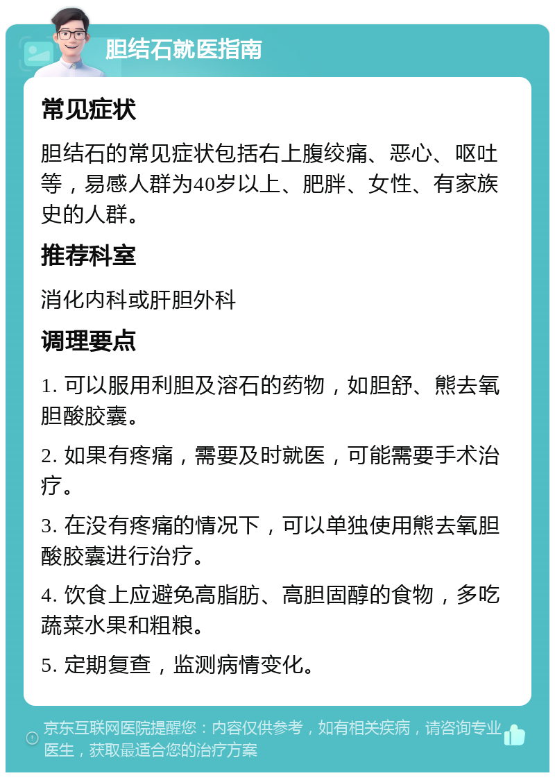 胆结石就医指南 常见症状 胆结石的常见症状包括右上腹绞痛、恶心、呕吐等，易感人群为40岁以上、肥胖、女性、有家族史的人群。 推荐科室 消化内科或肝胆外科 调理要点 1. 可以服用利胆及溶石的药物，如胆舒、熊去氧胆酸胶囊。 2. 如果有疼痛，需要及时就医，可能需要手术治疗。 3. 在没有疼痛的情况下，可以单独使用熊去氧胆酸胶囊进行治疗。 4. 饮食上应避免高脂肪、高胆固醇的食物，多吃蔬菜水果和粗粮。 5. 定期复查，监测病情变化。