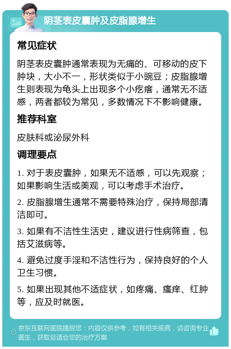 阴茎表皮囊肿及皮脂腺增生 常见症状 阴茎表皮囊肿通常表现为无痛的、可移动的皮下肿块，大小不一，形状类似于小豌豆；皮脂腺增生则表现为龟头上出现多个小疙瘩，通常无不适感，两者都较为常见，多数情况下不影响健康。 推荐科室 皮肤科或泌尿外科 调理要点 1. 对于表皮囊肿，如果无不适感，可以先观察；如果影响生活或美观，可以考虑手术治疗。 2. 皮脂腺增生通常不需要特殊治疗，保持局部清洁即可。 3. 如果有不洁性生活史，建议进行性病筛查，包括艾滋病等。 4. 避免过度手淫和不洁性行为，保持良好的个人卫生习惯。 5. 如果出现其他不适症状，如疼痛、瘙痒、红肿等，应及时就医。