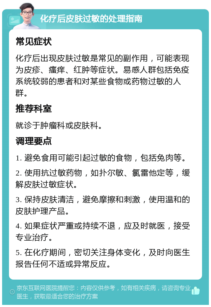 化疗后皮肤过敏的处理指南 常见症状 化疗后出现皮肤过敏是常见的副作用，可能表现为皮疹、瘙痒、红肿等症状。易感人群包括免疫系统较弱的患者和对某些食物或药物过敏的人群。 推荐科室 就诊于肿瘤科或皮肤科。 调理要点 1. 避免食用可能引起过敏的食物，包括兔肉等。 2. 使用抗过敏药物，如扑尔敏、氯雷他定等，缓解皮肤过敏症状。 3. 保持皮肤清洁，避免摩擦和刺激，使用温和的皮肤护理产品。 4. 如果症状严重或持续不退，应及时就医，接受专业治疗。 5. 在化疗期间，密切关注身体变化，及时向医生报告任何不适或异常反应。