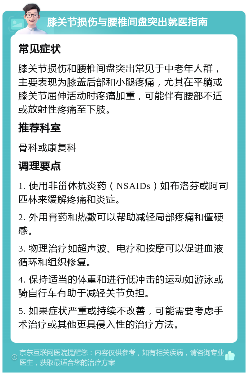 膝关节损伤与腰椎间盘突出就医指南 常见症状 膝关节损伤和腰椎间盘突出常见于中老年人群，主要表现为膝盖后部和小腿疼痛，尤其在平躺或膝关节屈伸活动时疼痛加重，可能伴有腰部不适或放射性疼痛至下肢。 推荐科室 骨科或康复科 调理要点 1. 使用非甾体抗炎药（NSAIDs）如布洛芬或阿司匹林来缓解疼痛和炎症。 2. 外用膏药和热敷可以帮助减轻局部疼痛和僵硬感。 3. 物理治疗如超声波、电疗和按摩可以促进血液循环和组织修复。 4. 保持适当的体重和进行低冲击的运动如游泳或骑自行车有助于减轻关节负担。 5. 如果症状严重或持续不改善，可能需要考虑手术治疗或其他更具侵入性的治疗方法。