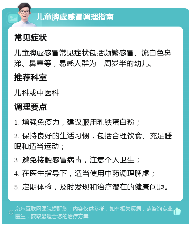 儿童脾虚感冒调理指南 常见症状 儿童脾虚感冒常见症状包括频繁感冒、流白色鼻涕、鼻塞等，易感人群为一周岁半的幼儿。 推荐科室 儿科或中医科 调理要点 1. 增强免疫力，建议服用乳铁蛋白粉； 2. 保持良好的生活习惯，包括合理饮食、充足睡眠和适当运动； 3. 避免接触感冒病毒，注意个人卫生； 4. 在医生指导下，适当使用中药调理脾虚； 5. 定期体检，及时发现和治疗潜在的健康问题。