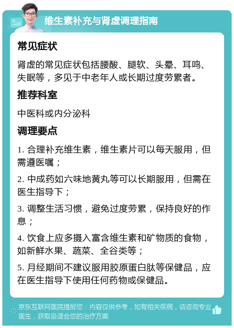 维生素补充与肾虚调理指南 常见症状 肾虚的常见症状包括腰酸、腿软、头晕、耳鸣、失眠等，多见于中老年人或长期过度劳累者。 推荐科室 中医科或内分泌科 调理要点 1. 合理补充维生素，维生素片可以每天服用，但需遵医嘱； 2. 中成药如六味地黄丸等可以长期服用，但需在医生指导下； 3. 调整生活习惯，避免过度劳累，保持良好的作息； 4. 饮食上应多摄入富含维生素和矿物质的食物，如新鲜水果、蔬菜、全谷类等； 5. 月经期间不建议服用胶原蛋白肽等保健品，应在医生指导下使用任何药物或保健品。