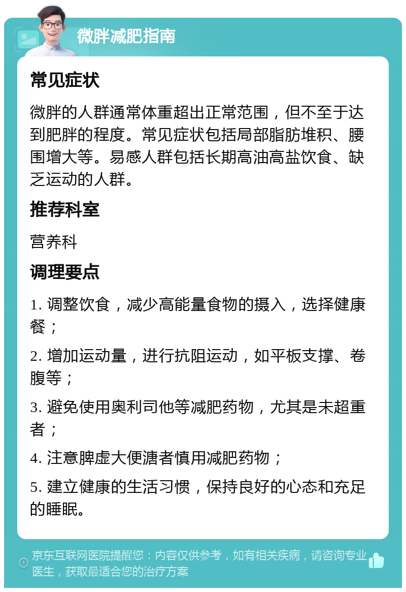 微胖减肥指南 常见症状 微胖的人群通常体重超出正常范围，但不至于达到肥胖的程度。常见症状包括局部脂肪堆积、腰围增大等。易感人群包括长期高油高盐饮食、缺乏运动的人群。 推荐科室 营养科 调理要点 1. 调整饮食，减少高能量食物的摄入，选择健康餐； 2. 增加运动量，进行抗阻运动，如平板支撑、卷腹等； 3. 避免使用奥利司他等减肥药物，尤其是未超重者； 4. 注意脾虚大便溏者慎用减肥药物； 5. 建立健康的生活习惯，保持良好的心态和充足的睡眠。