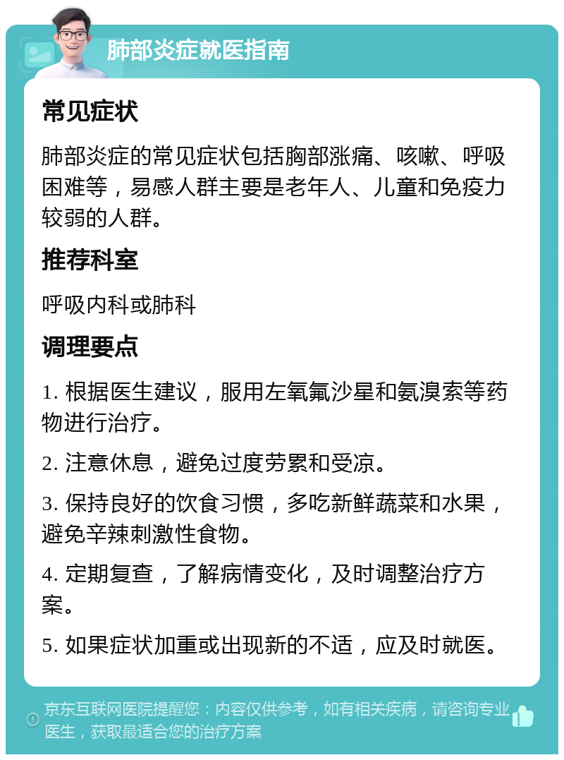 肺部炎症就医指南 常见症状 肺部炎症的常见症状包括胸部涨痛、咳嗽、呼吸困难等，易感人群主要是老年人、儿童和免疫力较弱的人群。 推荐科室 呼吸内科或肺科 调理要点 1. 根据医生建议，服用左氧氟沙星和氨溴索等药物进行治疗。 2. 注意休息，避免过度劳累和受凉。 3. 保持良好的饮食习惯，多吃新鲜蔬菜和水果，避免辛辣刺激性食物。 4. 定期复查，了解病情变化，及时调整治疗方案。 5. 如果症状加重或出现新的不适，应及时就医。