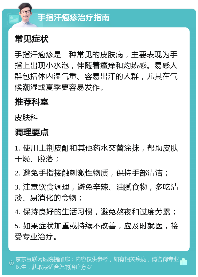 手指汗疱疹治疗指南 常见症状 手指汗疱疹是一种常见的皮肤病，主要表现为手指上出现小水泡，伴随着瘙痒和灼热感。易感人群包括体内湿气重、容易出汗的人群，尤其在气候潮湿或夏季更容易发作。 推荐科室 皮肤科 调理要点 1. 使用土荆皮酊和其他药水交替涂抹，帮助皮肤干燥、脱落； 2. 避免手指接触刺激性物质，保持手部清洁； 3. 注意饮食调理，避免辛辣、油腻食物，多吃清淡、易消化的食物； 4. 保持良好的生活习惯，避免熬夜和过度劳累； 5. 如果症状加重或持续不改善，应及时就医，接受专业治疗。