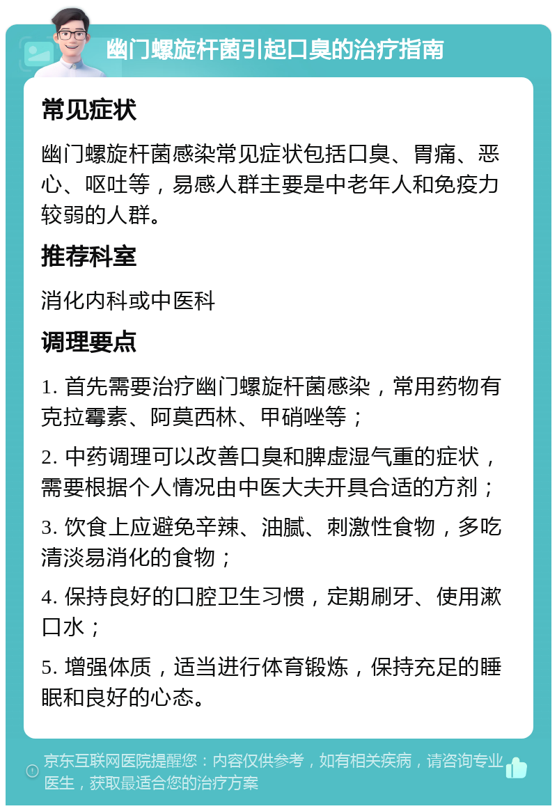 幽门螺旋杆菌引起口臭的治疗指南 常见症状 幽门螺旋杆菌感染常见症状包括口臭、胃痛、恶心、呕吐等，易感人群主要是中老年人和免疫力较弱的人群。 推荐科室 消化内科或中医科 调理要点 1. 首先需要治疗幽门螺旋杆菌感染，常用药物有克拉霉素、阿莫西林、甲硝唑等； 2. 中药调理可以改善口臭和脾虚湿气重的症状，需要根据个人情况由中医大夫开具合适的方剂； 3. 饮食上应避免辛辣、油腻、刺激性食物，多吃清淡易消化的食物； 4. 保持良好的口腔卫生习惯，定期刷牙、使用漱口水； 5. 增强体质，适当进行体育锻炼，保持充足的睡眠和良好的心态。