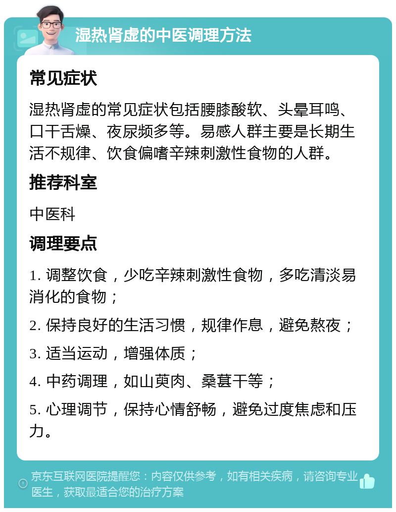 湿热肾虚的中医调理方法 常见症状 湿热肾虚的常见症状包括腰膝酸软、头晕耳鸣、口干舌燥、夜尿频多等。易感人群主要是长期生活不规律、饮食偏嗜辛辣刺激性食物的人群。 推荐科室 中医科 调理要点 1. 调整饮食，少吃辛辣刺激性食物，多吃清淡易消化的食物； 2. 保持良好的生活习惯，规律作息，避免熬夜； 3. 适当运动，增强体质； 4. 中药调理，如山萸肉、桑葚干等； 5. 心理调节，保持心情舒畅，避免过度焦虑和压力。