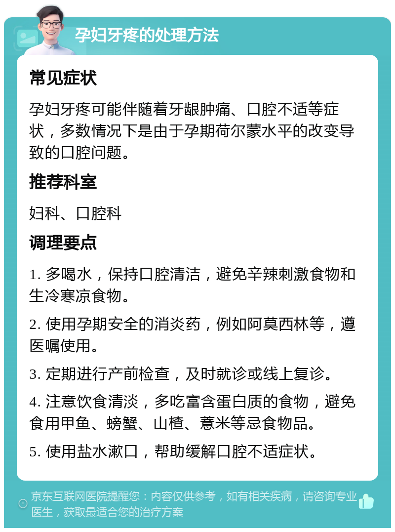 孕妇牙疼的处理方法 常见症状 孕妇牙疼可能伴随着牙龈肿痛、口腔不适等症状，多数情况下是由于孕期荷尔蒙水平的改变导致的口腔问题。 推荐科室 妇科、口腔科 调理要点 1. 多喝水，保持口腔清洁，避免辛辣刺激食物和生冷寒凉食物。 2. 使用孕期安全的消炎药，例如阿莫西林等，遵医嘱使用。 3. 定期进行产前检查，及时就诊或线上复诊。 4. 注意饮食清淡，多吃富含蛋白质的食物，避免食用甲鱼、螃蟹、山楂、薏米等忌食物品。 5. 使用盐水漱口，帮助缓解口腔不适症状。