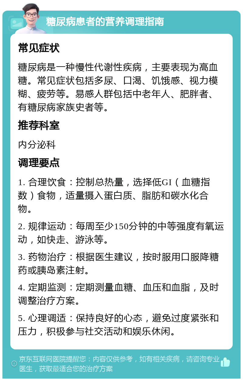 糖尿病患者的营养调理指南 常见症状 糖尿病是一种慢性代谢性疾病，主要表现为高血糖。常见症状包括多尿、口渴、饥饿感、视力模糊、疲劳等。易感人群包括中老年人、肥胖者、有糖尿病家族史者等。 推荐科室 内分泌科 调理要点 1. 合理饮食：控制总热量，选择低GI（血糖指数）食物，适量摄入蛋白质、脂肪和碳水化合物。 2. 规律运动：每周至少150分钟的中等强度有氧运动，如快走、游泳等。 3. 药物治疗：根据医生建议，按时服用口服降糖药或胰岛素注射。 4. 定期监测：定期测量血糖、血压和血脂，及时调整治疗方案。 5. 心理调适：保持良好的心态，避免过度紧张和压力，积极参与社交活动和娱乐休闲。