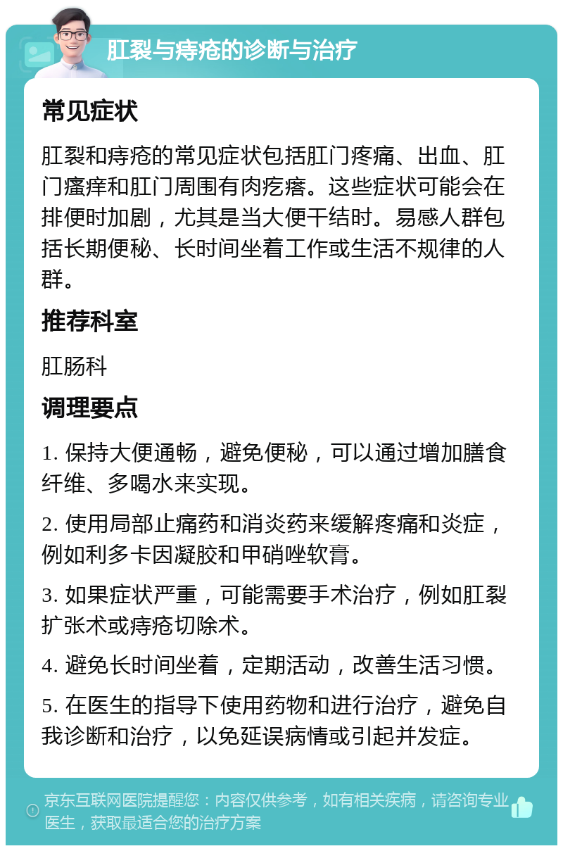 肛裂与痔疮的诊断与治疗 常见症状 肛裂和痔疮的常见症状包括肛门疼痛、出血、肛门瘙痒和肛门周围有肉疙瘩。这些症状可能会在排便时加剧，尤其是当大便干结时。易感人群包括长期便秘、长时间坐着工作或生活不规律的人群。 推荐科室 肛肠科 调理要点 1. 保持大便通畅，避免便秘，可以通过增加膳食纤维、多喝水来实现。 2. 使用局部止痛药和消炎药来缓解疼痛和炎症，例如利多卡因凝胶和甲硝唑软膏。 3. 如果症状严重，可能需要手术治疗，例如肛裂扩张术或痔疮切除术。 4. 避免长时间坐着，定期活动，改善生活习惯。 5. 在医生的指导下使用药物和进行治疗，避免自我诊断和治疗，以免延误病情或引起并发症。