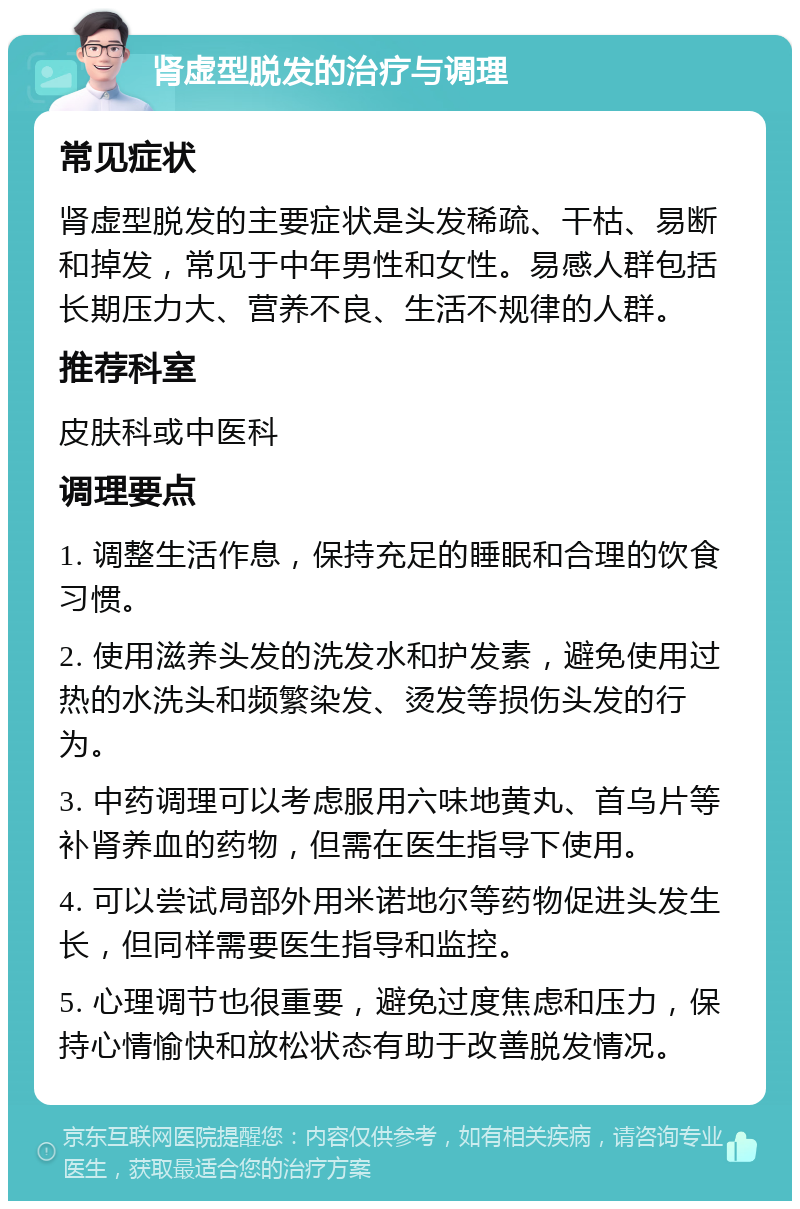 肾虚型脱发的治疗与调理 常见症状 肾虚型脱发的主要症状是头发稀疏、干枯、易断和掉发，常见于中年男性和女性。易感人群包括长期压力大、营养不良、生活不规律的人群。 推荐科室 皮肤科或中医科 调理要点 1. 调整生活作息，保持充足的睡眠和合理的饮食习惯。 2. 使用滋养头发的洗发水和护发素，避免使用过热的水洗头和频繁染发、烫发等损伤头发的行为。 3. 中药调理可以考虑服用六味地黄丸、首乌片等补肾养血的药物，但需在医生指导下使用。 4. 可以尝试局部外用米诺地尔等药物促进头发生长，但同样需要医生指导和监控。 5. 心理调节也很重要，避免过度焦虑和压力，保持心情愉快和放松状态有助于改善脱发情况。