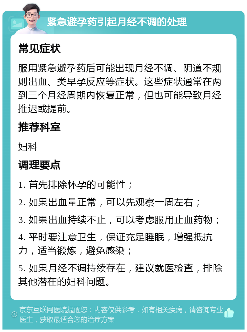 紧急避孕药引起月经不调的处理 常见症状 服用紧急避孕药后可能出现月经不调、阴道不规则出血、类早孕反应等症状。这些症状通常在两到三个月经周期内恢复正常，但也可能导致月经推迟或提前。 推荐科室 妇科 调理要点 1. 首先排除怀孕的可能性； 2. 如果出血量正常，可以先观察一周左右； 3. 如果出血持续不止，可以考虑服用止血药物； 4. 平时要注意卫生，保证充足睡眠，增强抵抗力，适当锻炼，避免感染； 5. 如果月经不调持续存在，建议就医检查，排除其他潜在的妇科问题。