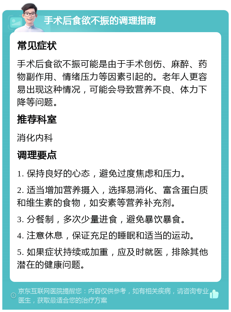 手术后食欲不振的调理指南 常见症状 手术后食欲不振可能是由于手术创伤、麻醉、药物副作用、情绪压力等因素引起的。老年人更容易出现这种情况，可能会导致营养不良、体力下降等问题。 推荐科室 消化内科 调理要点 1. 保持良好的心态，避免过度焦虑和压力。 2. 适当增加营养摄入，选择易消化、富含蛋白质和维生素的食物，如安素等营养补充剂。 3. 分餐制，多次少量进食，避免暴饮暴食。 4. 注意休息，保证充足的睡眠和适当的运动。 5. 如果症状持续或加重，应及时就医，排除其他潜在的健康问题。