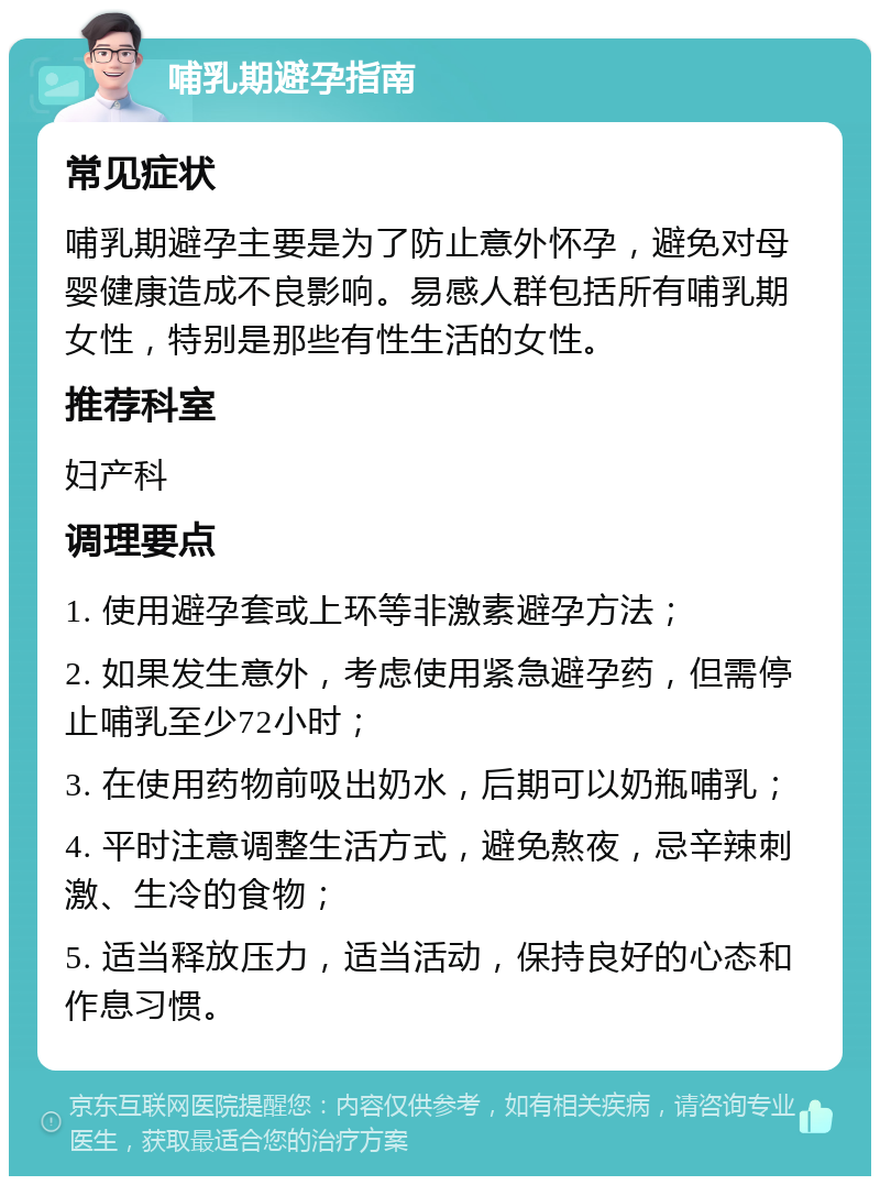 哺乳期避孕指南 常见症状 哺乳期避孕主要是为了防止意外怀孕，避免对母婴健康造成不良影响。易感人群包括所有哺乳期女性，特别是那些有性生活的女性。 推荐科室 妇产科 调理要点 1. 使用避孕套或上环等非激素避孕方法； 2. 如果发生意外，考虑使用紧急避孕药，但需停止哺乳至少72小时； 3. 在使用药物前吸出奶水，后期可以奶瓶哺乳； 4. 平时注意调整生活方式，避免熬夜，忌辛辣刺激、生冷的食物； 5. 适当释放压力，适当活动，保持良好的心态和作息习惯。