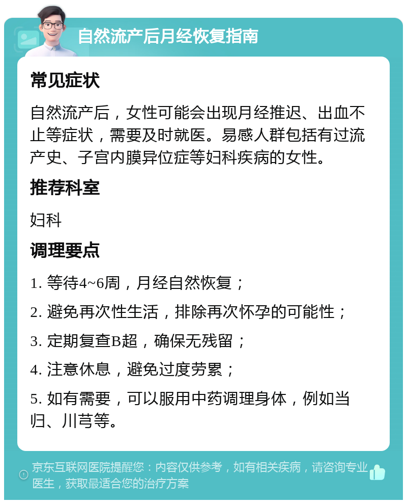 自然流产后月经恢复指南 常见症状 自然流产后，女性可能会出现月经推迟、出血不止等症状，需要及时就医。易感人群包括有过流产史、子宫内膜异位症等妇科疾病的女性。 推荐科室 妇科 调理要点 1. 等待4~6周，月经自然恢复； 2. 避免再次性生活，排除再次怀孕的可能性； 3. 定期复查B超，确保无残留； 4. 注意休息，避免过度劳累； 5. 如有需要，可以服用中药调理身体，例如当归、川芎等。