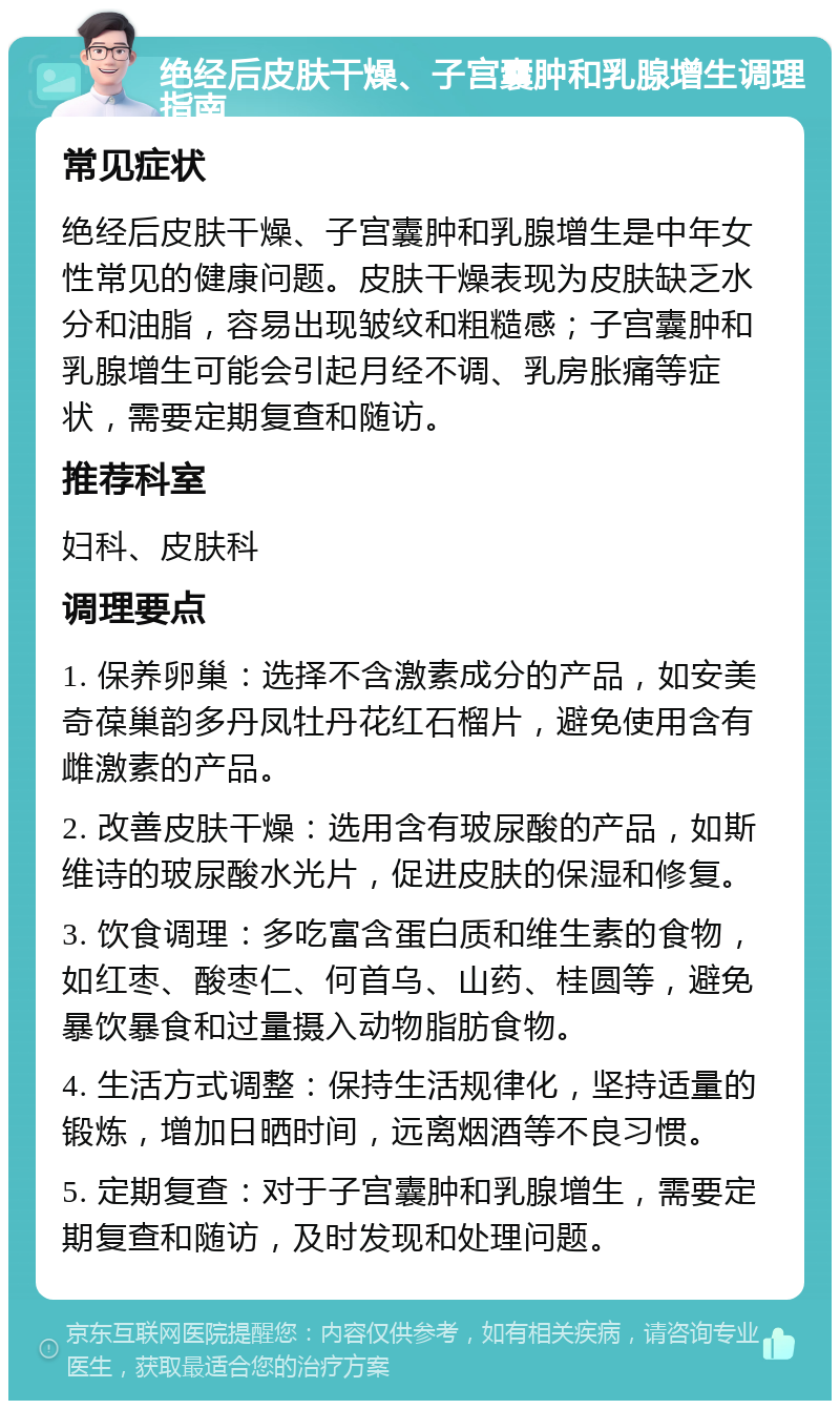 绝经后皮肤干燥、子宫囊肿和乳腺增生调理指南 常见症状 绝经后皮肤干燥、子宫囊肿和乳腺增生是中年女性常见的健康问题。皮肤干燥表现为皮肤缺乏水分和油脂，容易出现皱纹和粗糙感；子宫囊肿和乳腺增生可能会引起月经不调、乳房胀痛等症状，需要定期复查和随访。 推荐科室 妇科、皮肤科 调理要点 1. 保养卵巢：选择不含激素成分的产品，如安美奇葆巢韵多丹凤牡丹花红石榴片，避免使用含有雌激素的产品。 2. 改善皮肤干燥：选用含有玻尿酸的产品，如斯维诗的玻尿酸水光片，促进皮肤的保湿和修复。 3. 饮食调理：多吃富含蛋白质和维生素的食物，如红枣、酸枣仁、何首乌、山药、桂圆等，避免暴饮暴食和过量摄入动物脂肪食物。 4. 生活方式调整：保持生活规律化，坚持适量的锻炼，增加日晒时间，远离烟酒等不良习惯。 5. 定期复查：对于子宫囊肿和乳腺增生，需要定期复查和随访，及时发现和处理问题。