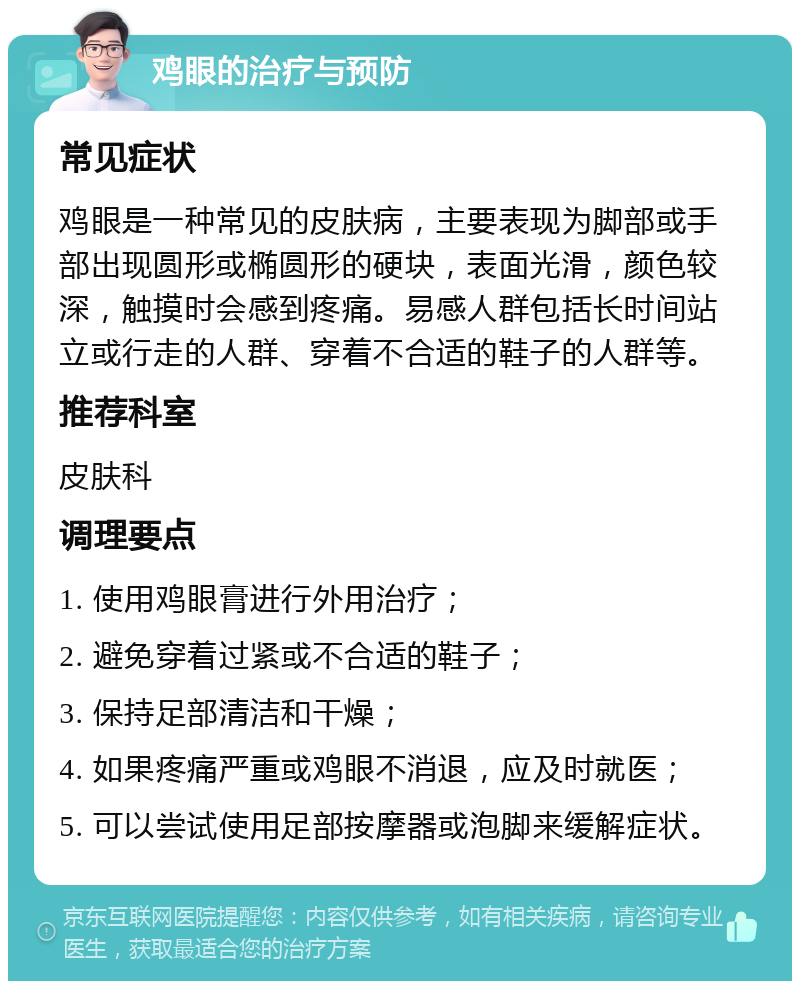 鸡眼的治疗与预防 常见症状 鸡眼是一种常见的皮肤病，主要表现为脚部或手部出现圆形或椭圆形的硬块，表面光滑，颜色较深，触摸时会感到疼痛。易感人群包括长时间站立或行走的人群、穿着不合适的鞋子的人群等。 推荐科室 皮肤科 调理要点 1. 使用鸡眼膏进行外用治疗； 2. 避免穿着过紧或不合适的鞋子； 3. 保持足部清洁和干燥； 4. 如果疼痛严重或鸡眼不消退，应及时就医； 5. 可以尝试使用足部按摩器或泡脚来缓解症状。