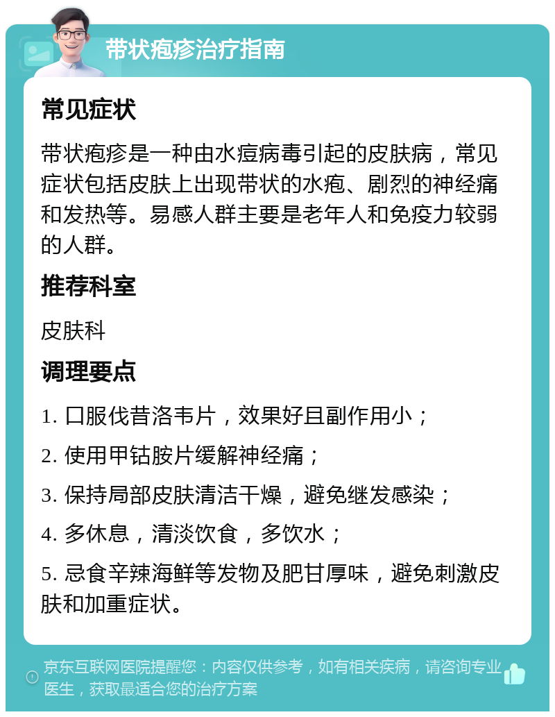 带状疱疹治疗指南 常见症状 带状疱疹是一种由水痘病毒引起的皮肤病，常见症状包括皮肤上出现带状的水疱、剧烈的神经痛和发热等。易感人群主要是老年人和免疫力较弱的人群。 推荐科室 皮肤科 调理要点 1. 口服伐昔洛韦片，效果好且副作用小； 2. 使用甲钴胺片缓解神经痛； 3. 保持局部皮肤清洁干燥，避免继发感染； 4. 多休息，清淡饮食，多饮水； 5. 忌食辛辣海鲜等发物及肥甘厚味，避免刺激皮肤和加重症状。