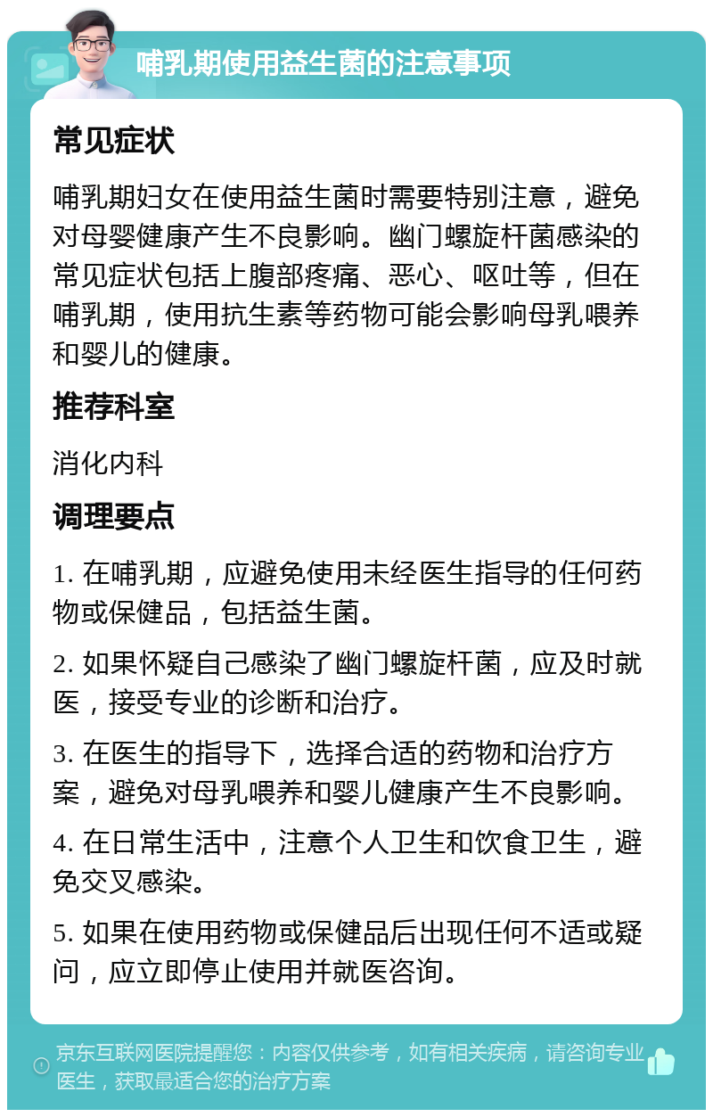 哺乳期使用益生菌的注意事项 常见症状 哺乳期妇女在使用益生菌时需要特别注意，避免对母婴健康产生不良影响。幽门螺旋杆菌感染的常见症状包括上腹部疼痛、恶心、呕吐等，但在哺乳期，使用抗生素等药物可能会影响母乳喂养和婴儿的健康。 推荐科室 消化内科 调理要点 1. 在哺乳期，应避免使用未经医生指导的任何药物或保健品，包括益生菌。 2. 如果怀疑自己感染了幽门螺旋杆菌，应及时就医，接受专业的诊断和治疗。 3. 在医生的指导下，选择合适的药物和治疗方案，避免对母乳喂养和婴儿健康产生不良影响。 4. 在日常生活中，注意个人卫生和饮食卫生，避免交叉感染。 5. 如果在使用药物或保健品后出现任何不适或疑问，应立即停止使用并就医咨询。