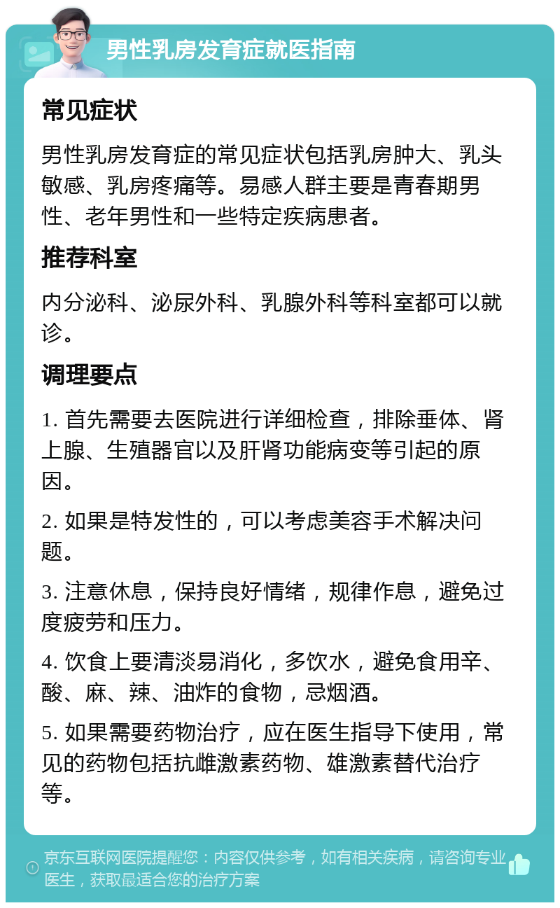 男性乳房发育症就医指南 常见症状 男性乳房发育症的常见症状包括乳房肿大、乳头敏感、乳房疼痛等。易感人群主要是青春期男性、老年男性和一些特定疾病患者。 推荐科室 内分泌科、泌尿外科、乳腺外科等科室都可以就诊。 调理要点 1. 首先需要去医院进行详细检查，排除垂体、肾上腺、生殖器官以及肝肾功能病变等引起的原因。 2. 如果是特发性的，可以考虑美容手术解决问题。 3. 注意休息，保持良好情绪，规律作息，避免过度疲劳和压力。 4. 饮食上要清淡易消化，多饮水，避免食用辛、酸、麻、辣、油炸的食物，忌烟酒。 5. 如果需要药物治疗，应在医生指导下使用，常见的药物包括抗雌激素药物、雄激素替代治疗等。