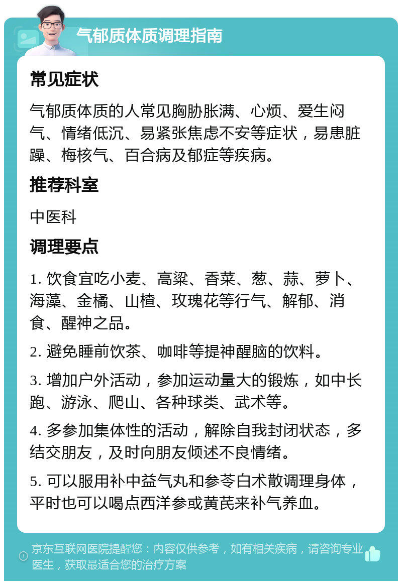 气郁质体质调理指南 常见症状 气郁质体质的人常见胸胁胀满、心烦、爱生闷气、情绪低沉、易紧张焦虑不安等症状，易患脏躁、梅核气、百合病及郁症等疾病。 推荐科室 中医科 调理要点 1. 饮食宜吃小麦、高粱、香菜、葱、蒜、萝卜、海藻、金橘、山楂、玫瑰花等行气、解郁、消食、醒神之品。 2. 避免睡前饮茶、咖啡等提神醒脑的饮料。 3. 增加户外活动，参加运动量大的锻炼，如中长跑、游泳、爬山、各种球类、武术等。 4. 多参加集体性的活动，解除自我封闭状态，多结交朋友，及时向朋友倾述不良情绪。 5. 可以服用补中益气丸和参苓白术散调理身体，平时也可以喝点西洋参或黄芪来补气养血。