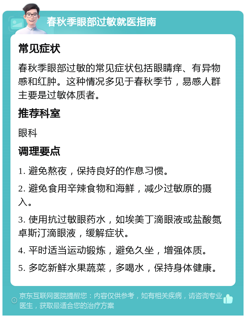 春秋季眼部过敏就医指南 常见症状 春秋季眼部过敏的常见症状包括眼睛痒、有异物感和红肿。这种情况多见于春秋季节，易感人群主要是过敏体质者。 推荐科室 眼科 调理要点 1. 避免熬夜，保持良好的作息习惯。 2. 避免食用辛辣食物和海鲜，减少过敏原的摄入。 3. 使用抗过敏眼药水，如埃美丁滴眼液或盐酸氮卓斯汀滴眼液，缓解症状。 4. 平时适当运动锻炼，避免久坐，增强体质。 5. 多吃新鲜水果蔬菜，多喝水，保持身体健康。