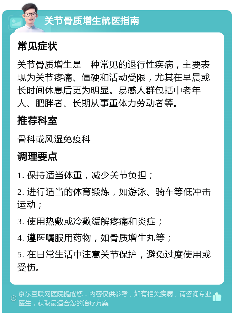 关节骨质增生就医指南 常见症状 关节骨质增生是一种常见的退行性疾病，主要表现为关节疼痛、僵硬和活动受限，尤其在早晨或长时间休息后更为明显。易感人群包括中老年人、肥胖者、长期从事重体力劳动者等。 推荐科室 骨科或风湿免疫科 调理要点 1. 保持适当体重，减少关节负担； 2. 进行适当的体育锻炼，如游泳、骑车等低冲击运动； 3. 使用热敷或冷敷缓解疼痛和炎症； 4. 遵医嘱服用药物，如骨质增生丸等； 5. 在日常生活中注意关节保护，避免过度使用或受伤。