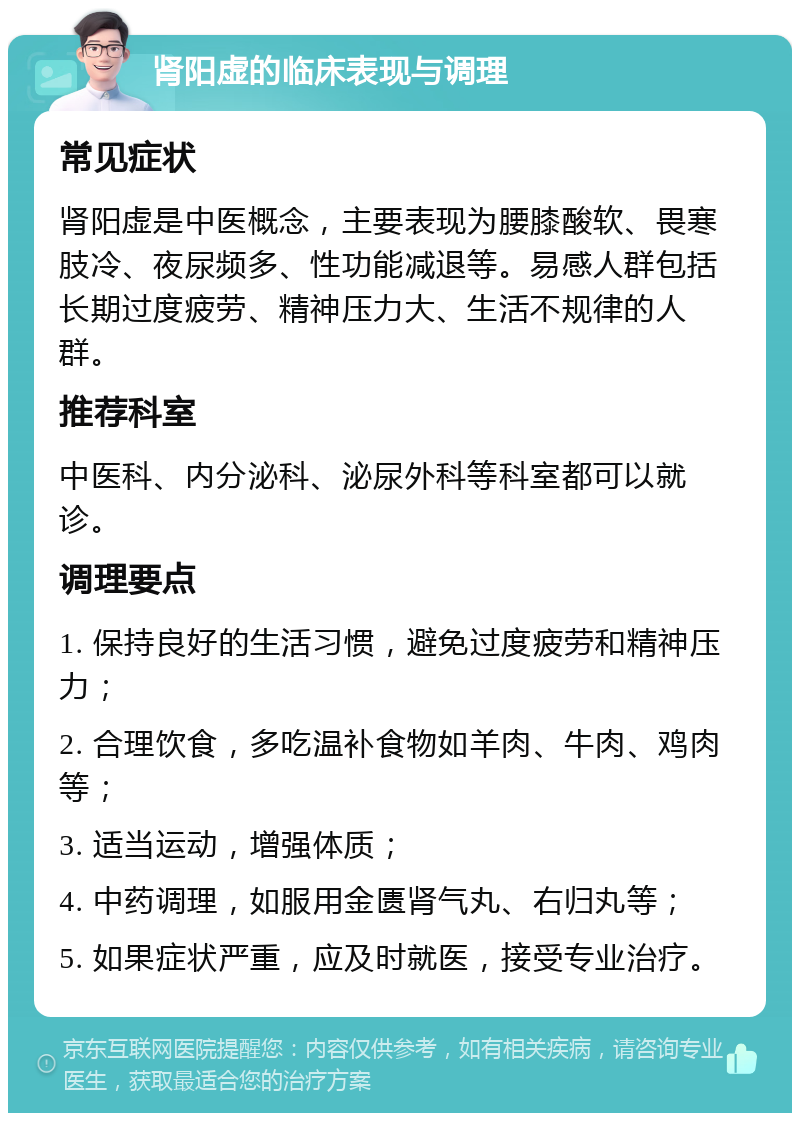 肾阳虚的临床表现与调理 常见症状 肾阳虚是中医概念，主要表现为腰膝酸软、畏寒肢冷、夜尿频多、性功能减退等。易感人群包括长期过度疲劳、精神压力大、生活不规律的人群。 推荐科室 中医科、内分泌科、泌尿外科等科室都可以就诊。 调理要点 1. 保持良好的生活习惯，避免过度疲劳和精神压力； 2. 合理饮食，多吃温补食物如羊肉、牛肉、鸡肉等； 3. 适当运动，增强体质； 4. 中药调理，如服用金匮肾气丸、右归丸等； 5. 如果症状严重，应及时就医，接受专业治疗。