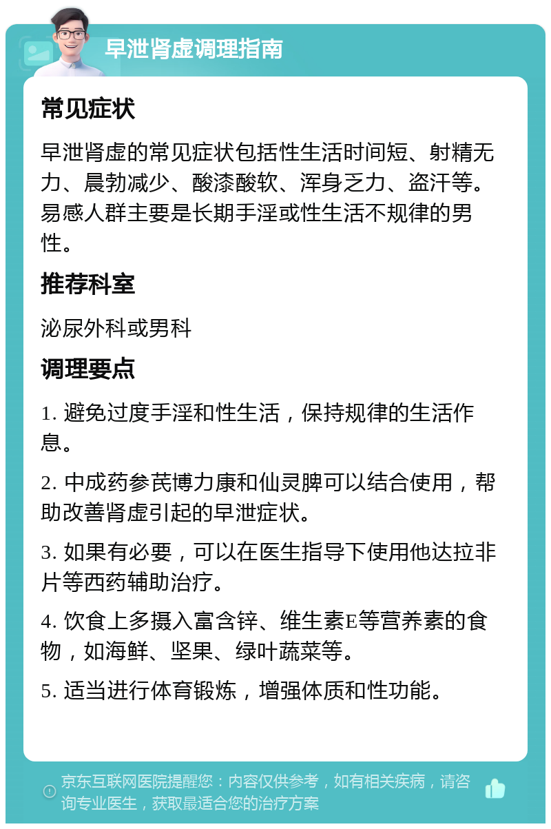 早泄肾虚调理指南 常见症状 早泄肾虚的常见症状包括性生活时间短、射精无力、晨勃减少、酸漆酸软、浑身乏力、盗汗等。易感人群主要是长期手淫或性生活不规律的男性。 推荐科室 泌尿外科或男科 调理要点 1. 避免过度手淫和性生活，保持规律的生活作息。 2. 中成药参芪博力康和仙灵脾可以结合使用，帮助改善肾虚引起的早泄症状。 3. 如果有必要，可以在医生指导下使用他达拉非片等西药辅助治疗。 4. 饮食上多摄入富含锌、维生素E等营养素的食物，如海鲜、坚果、绿叶蔬菜等。 5. 适当进行体育锻炼，增强体质和性功能。