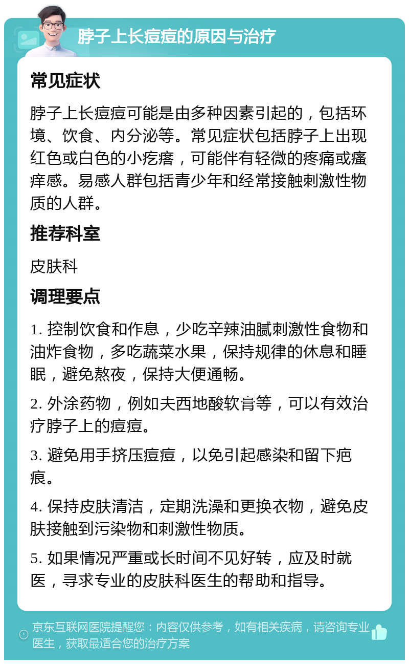 脖子上长痘痘的原因与治疗 常见症状 脖子上长痘痘可能是由多种因素引起的，包括环境、饮食、内分泌等。常见症状包括脖子上出现红色或白色的小疙瘩，可能伴有轻微的疼痛或瘙痒感。易感人群包括青少年和经常接触刺激性物质的人群。 推荐科室 皮肤科 调理要点 1. 控制饮食和作息，少吃辛辣油腻刺激性食物和油炸食物，多吃蔬菜水果，保持规律的休息和睡眠，避免熬夜，保持大便通畅。 2. 外涂药物，例如夫西地酸软膏等，可以有效治疗脖子上的痘痘。 3. 避免用手挤压痘痘，以免引起感染和留下疤痕。 4. 保持皮肤清洁，定期洗澡和更换衣物，避免皮肤接触到污染物和刺激性物质。 5. 如果情况严重或长时间不见好转，应及时就医，寻求专业的皮肤科医生的帮助和指导。