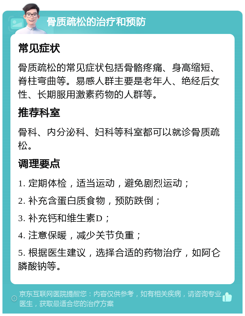 骨质疏松的治疗和预防 常见症状 骨质疏松的常见症状包括骨骼疼痛、身高缩短、脊柱弯曲等。易感人群主要是老年人、绝经后女性、长期服用激素药物的人群等。 推荐科室 骨科、内分泌科、妇科等科室都可以就诊骨质疏松。 调理要点 1. 定期体检，适当运动，避免剧烈运动； 2. 补充含蛋白质食物，预防跌倒； 3. 补充钙和维生素D； 4. 注意保暖，减少关节负重； 5. 根据医生建议，选择合适的药物治疗，如阿仑膦酸钠等。