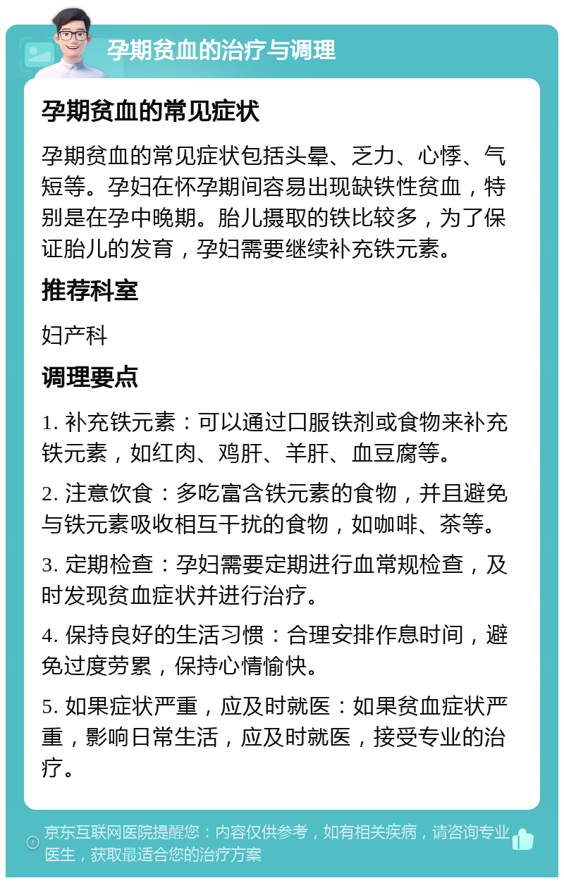 孕期贫血的治疗与调理 孕期贫血的常见症状 孕期贫血的常见症状包括头晕、乏力、心悸、气短等。孕妇在怀孕期间容易出现缺铁性贫血，特别是在孕中晚期。胎儿摄取的铁比较多，为了保证胎儿的发育，孕妇需要继续补充铁元素。 推荐科室 妇产科 调理要点 1. 补充铁元素：可以通过口服铁剂或食物来补充铁元素，如红肉、鸡肝、羊肝、血豆腐等。 2. 注意饮食：多吃富含铁元素的食物，并且避免与铁元素吸收相互干扰的食物，如咖啡、茶等。 3. 定期检查：孕妇需要定期进行血常规检查，及时发现贫血症状并进行治疗。 4. 保持良好的生活习惯：合理安排作息时间，避免过度劳累，保持心情愉快。 5. 如果症状严重，应及时就医：如果贫血症状严重，影响日常生活，应及时就医，接受专业的治疗。