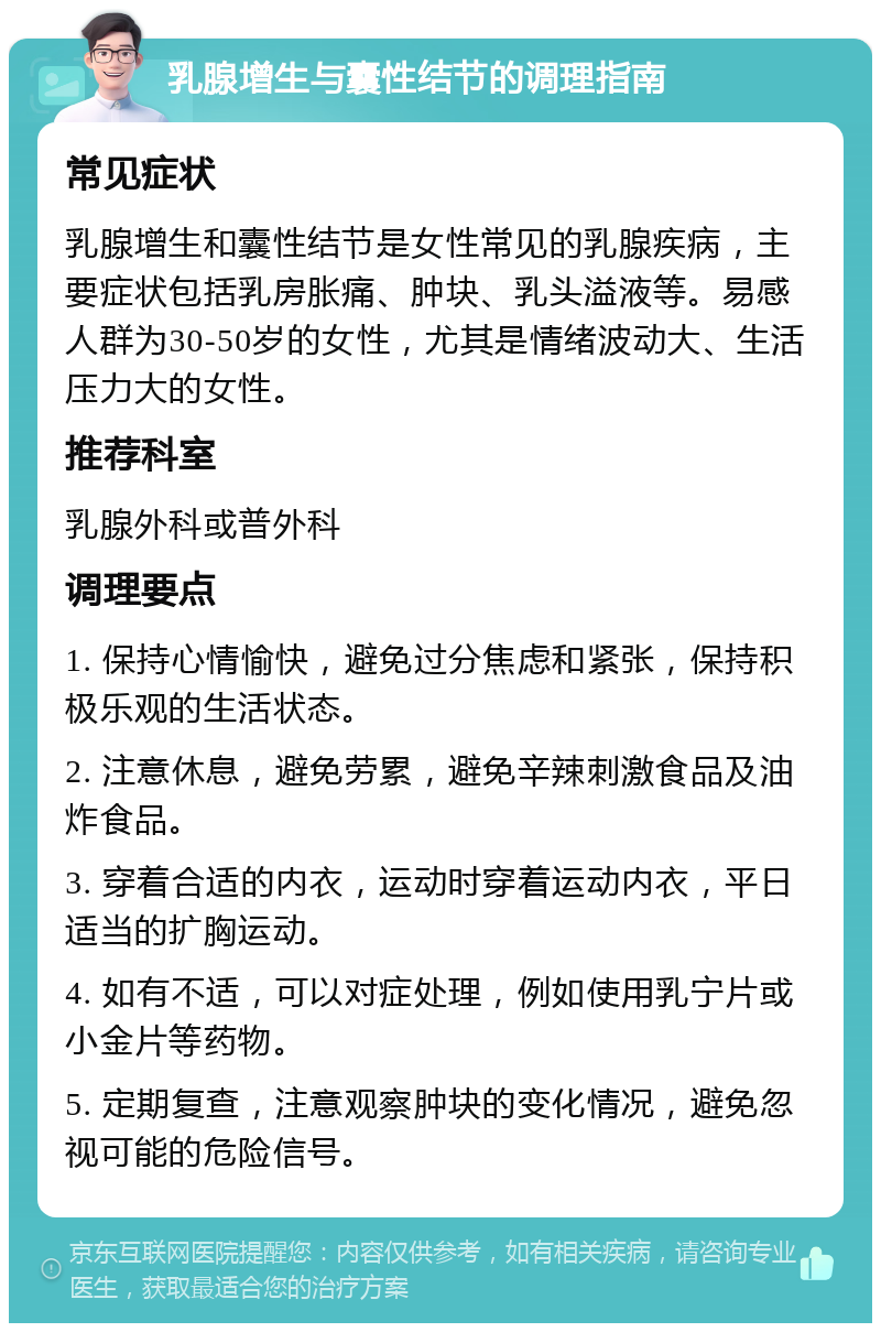 乳腺增生与囊性结节的调理指南 常见症状 乳腺增生和囊性结节是女性常见的乳腺疾病，主要症状包括乳房胀痛、肿块、乳头溢液等。易感人群为30-50岁的女性，尤其是情绪波动大、生活压力大的女性。 推荐科室 乳腺外科或普外科 调理要点 1. 保持心情愉快，避免过分焦虑和紧张，保持积极乐观的生活状态。 2. 注意休息，避免劳累，避免辛辣刺激食品及油炸食品。 3. 穿着合适的内衣，运动时穿着运动内衣，平日适当的扩胸运动。 4. 如有不适，可以对症处理，例如使用乳宁片或小金片等药物。 5. 定期复查，注意观察肿块的变化情况，避免忽视可能的危险信号。