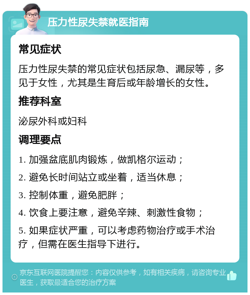 压力性尿失禁就医指南 常见症状 压力性尿失禁的常见症状包括尿急、漏尿等，多见于女性，尤其是生育后或年龄增长的女性。 推荐科室 泌尿外科或妇科 调理要点 1. 加强盆底肌肉锻炼，做凯格尔运动； 2. 避免长时间站立或坐着，适当休息； 3. 控制体重，避免肥胖； 4. 饮食上要注意，避免辛辣、刺激性食物； 5. 如果症状严重，可以考虑药物治疗或手术治疗，但需在医生指导下进行。